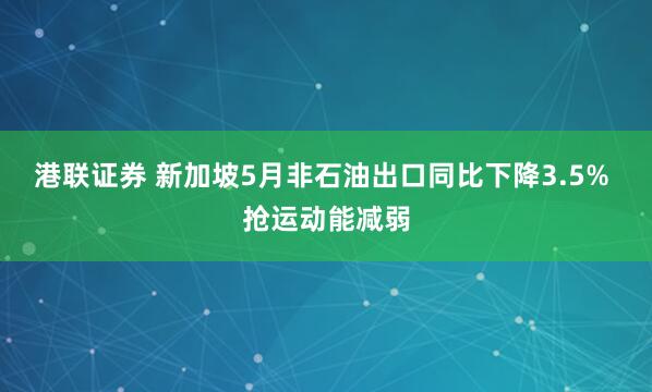 港联证券 新加坡5月非石油出口同比下降3.5% 抢运动能减弱