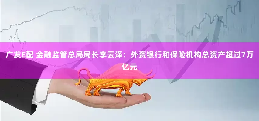 广发E配 金融监管总局局长李云泽：外资银行和保险机构总资产超过7万亿元