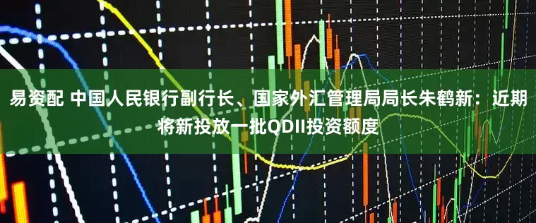 易资配 中国人民银行副行长、国家外汇管理局局长朱鹤新：近期将新投放一批QDII投资额度