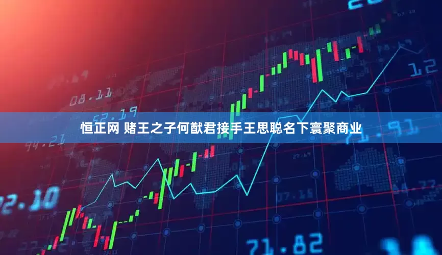 恒正网 赌王之子何猷君接手王思聪名下寰聚商业