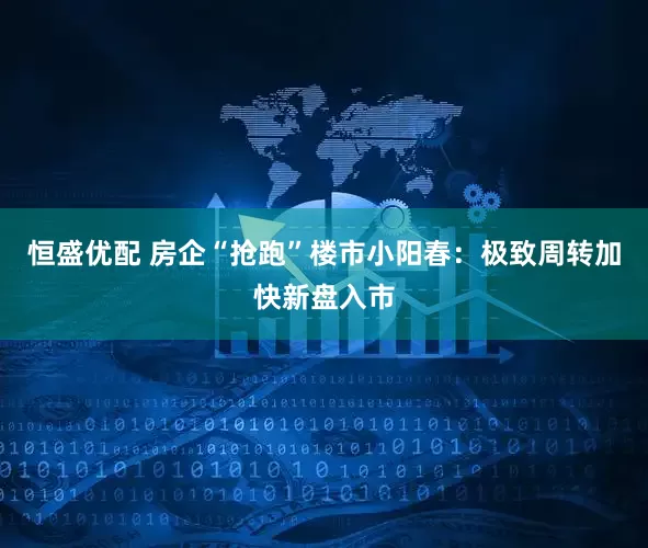 恒盛优配 房企“抢跑”楼市小阳春：极致周转加快新盘入市