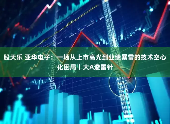 股天乐 亚华电子：一场从上市高光到业绩暴雷的技术空心化困局丨大A避雷针