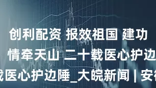 创利配资 报效祖国 建功西部丨李飞：情牵天山 二十载医心护边陲_大皖新闻 | 安徽网