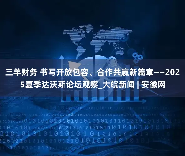 三羊财务 书写开放包容、合作共赢新篇章——2025夏季达沃斯论坛观察_大皖新闻 | 安徽网