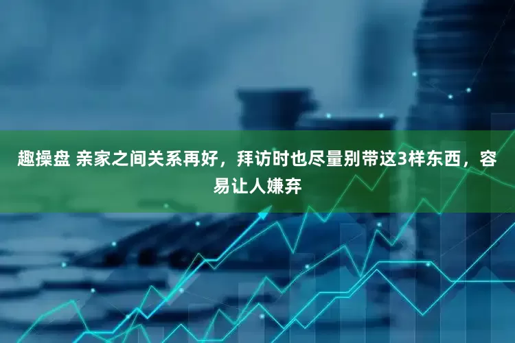 趣操盘 亲家之间关系再好，拜访时也尽量别带这3样东西，容易让人嫌弃