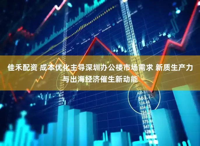 佳禾配资 成本优化主导深圳办公楼市场需求 新质生产力与出海经济催生新动能
