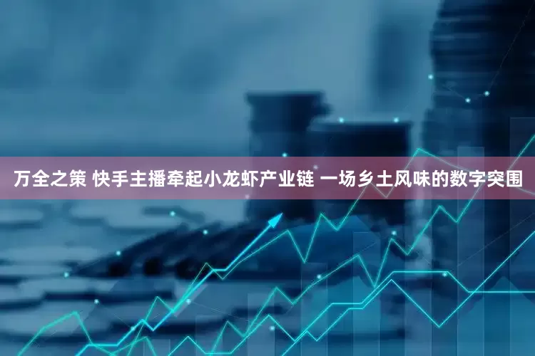 万全之策 快手主播牵起小龙虾产业链 一场乡土风味的数字突围