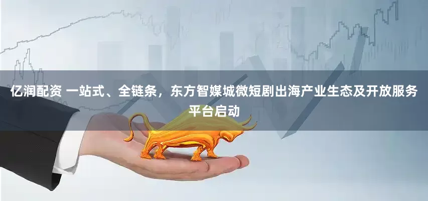 亿润配资 一站式、全链条，东方智媒城微短剧出海产业生态及开放服务平台启动