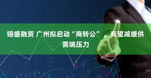 镕盛融资 广州拟启动“商转公” ，有望减缓供需端压力
