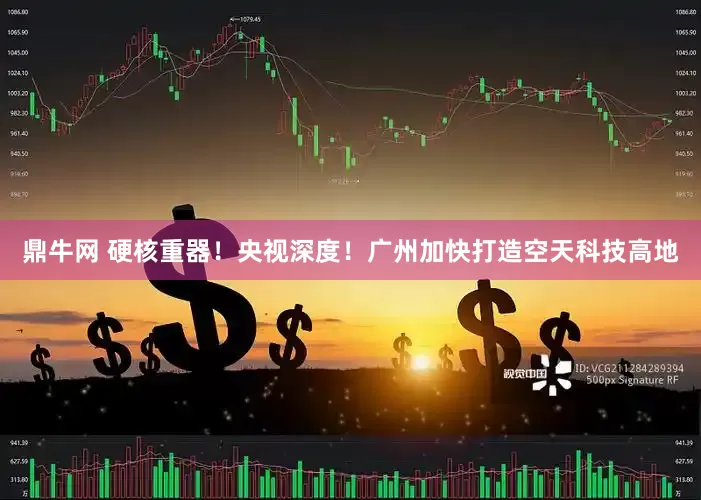 鼎牛网 硬核重器！央视深度！广州加快打造空天科技高地
