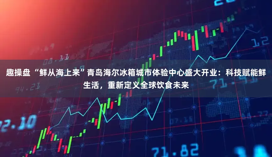 趣操盘 “鲜从海上来”青岛海尔冰箱城市体验中心盛大开业：科技赋能鲜生活，重新定义全球饮食未来