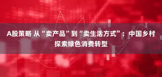 A股策略 从“卖产品”到“卖生活方式”：中国乡村探索绿色消费转型