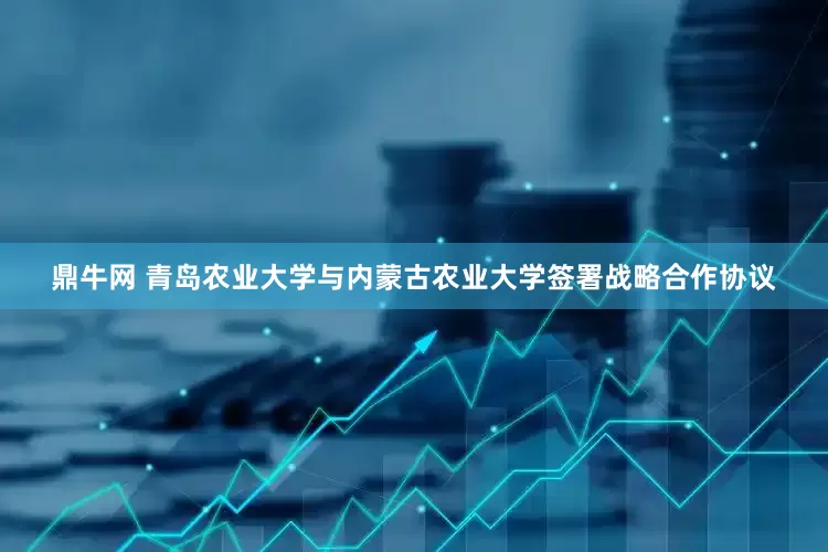 鼎牛网 青岛农业大学与内蒙古农业大学签署战略合作协议