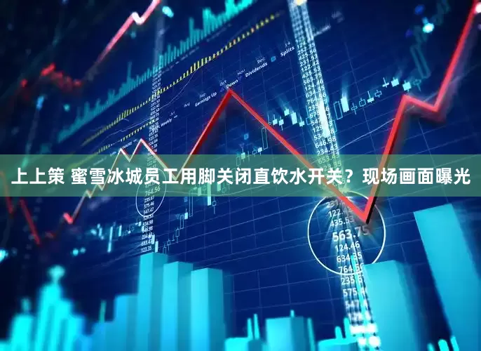 上上策 蜜雪冰城员工用脚关闭直饮水开关？现场画面曝光