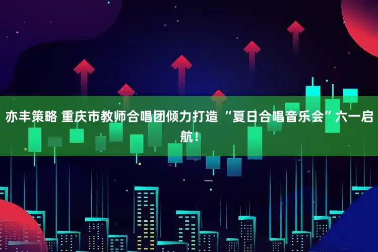 亦丰策略 重庆市教师合唱团倾力打造 “夏日合唱音乐会”六一启航！