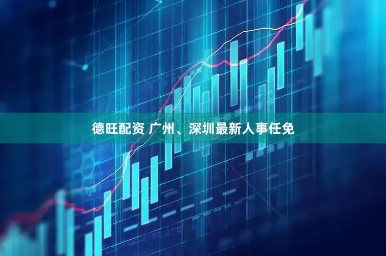 德旺配资 广州、深圳最新人事任免