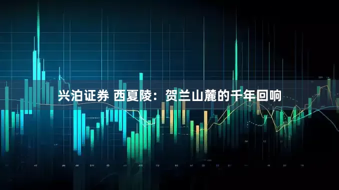 兴泊证券 西夏陵：贺兰山麓的千年回响