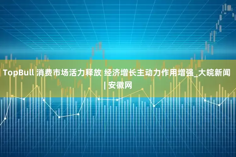 TopBull 消费市场活力释放 经济增长主动力作用增强_大皖新闻 | 安徽网
