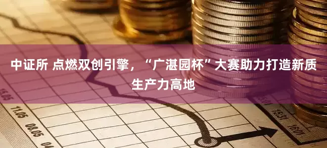 中证所 点燃双创引擎，“广湛园杯”大赛助力打造新质生产力高地