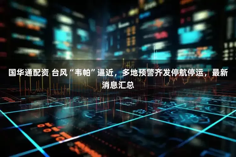 国华通配资 台风“韦帕”逼近，多地预警齐发停航停运，最新消息汇总