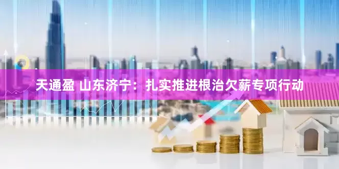 天通盈 山东济宁：扎实推进根治欠薪专项行动