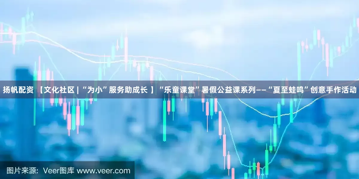 扬帆配资 【文化社区 | “为小”服务助成长 】“乐童课堂”暑假公益课系列——“夏至蛙鸣”创意手作活动