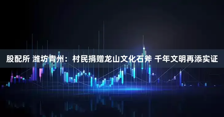 股配所 潍坊青州：村民捐赠龙山文化石斧 千年文明再添实证