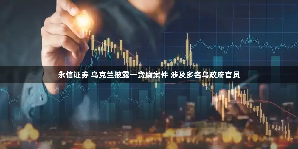 永信证券 乌克兰披露一贪腐案件 涉及多名乌政府官员