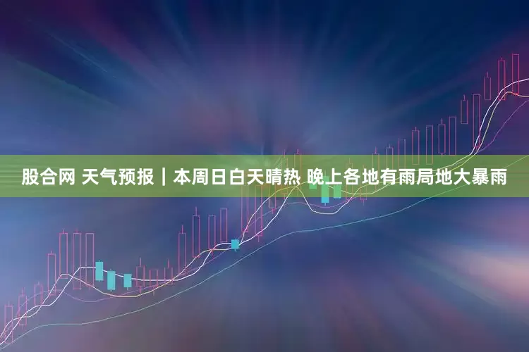 股合网 天气预报｜本周日白天晴热 晚上各地有雨局地大暴雨