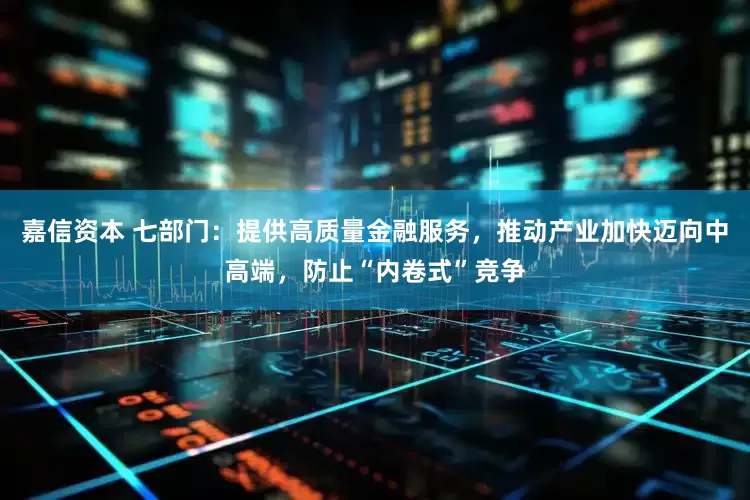 嘉信资本 七部门：提供高质量金融服务，推动产业加快迈向中高端，防止“内卷式”竞争