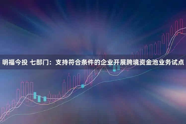 明福今投 七部门：支持符合条件的企业开展跨境资金池业务试点