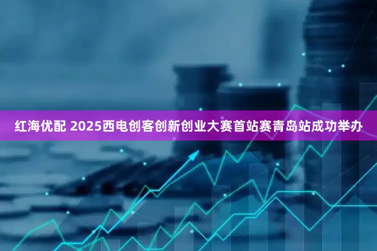 红海优配 2025西电创客创新创业大赛首站赛青岛站成功举办