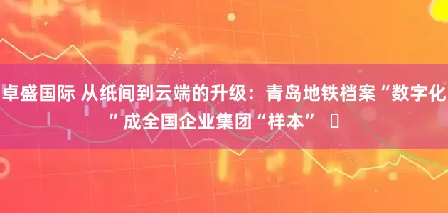 卓盛国际 从纸间到云端的升级：青岛地铁档案“数字化”成全国企业集团“样本”  ​