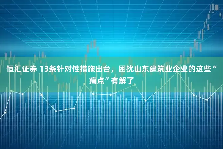 恒汇证券 13条针对性措施出台，困扰山东建筑业企业的这些“痛点”有解了