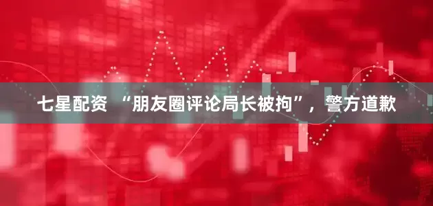 七星配资  “朋友圈评论局长被拘”，警方道歉