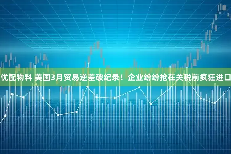 优配物料 美国3月贸易逆差破纪录！企业纷纷抢在关税前疯狂进口