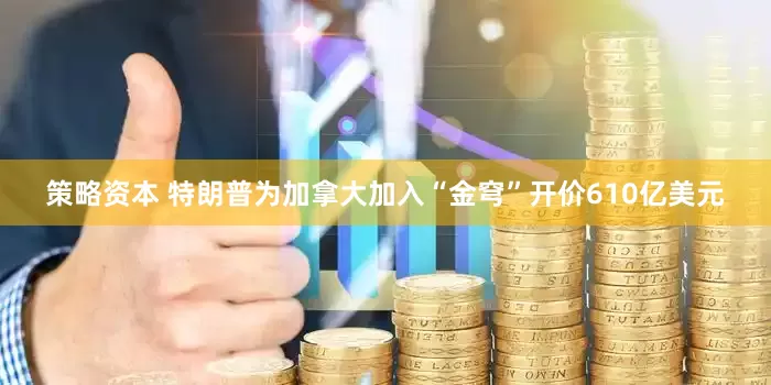 策略资本 特朗普为加拿大加入“金穹”开价610亿美元