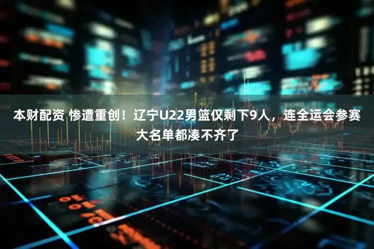 本财配资 惨遭重创!辽宁U22男篮仅剩下9人,连全运会参赛大名单都凑不齐了