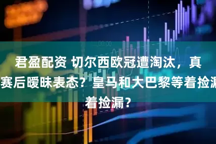 君盈配资 切尔西欧冠遭淘汰,真核赛后暧昧表态?皇马和大巴黎等着捡漏?