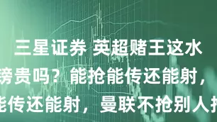 三星证券 英超赌王这水平,1亿英镑贵吗?能抢能传还能射,曼联不抢别人抢
