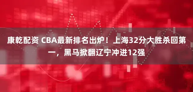 康乾配资 CBA最新排名出炉！上海32分大胜杀回第一，黑马掀翻辽宁冲进12强