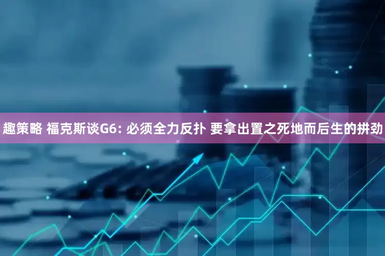 趣策略 福克斯谈G6: 必须全力反扑 要拿出置之死地而后生的拼劲